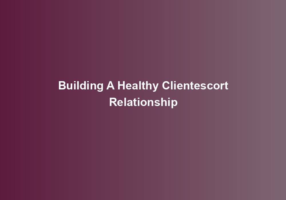 Building A Healthy Clientescort Relationship