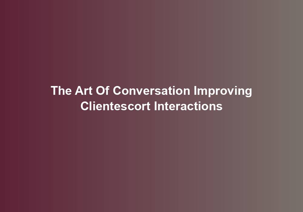 The Art Of Conversation Improving Clientescort Interactions