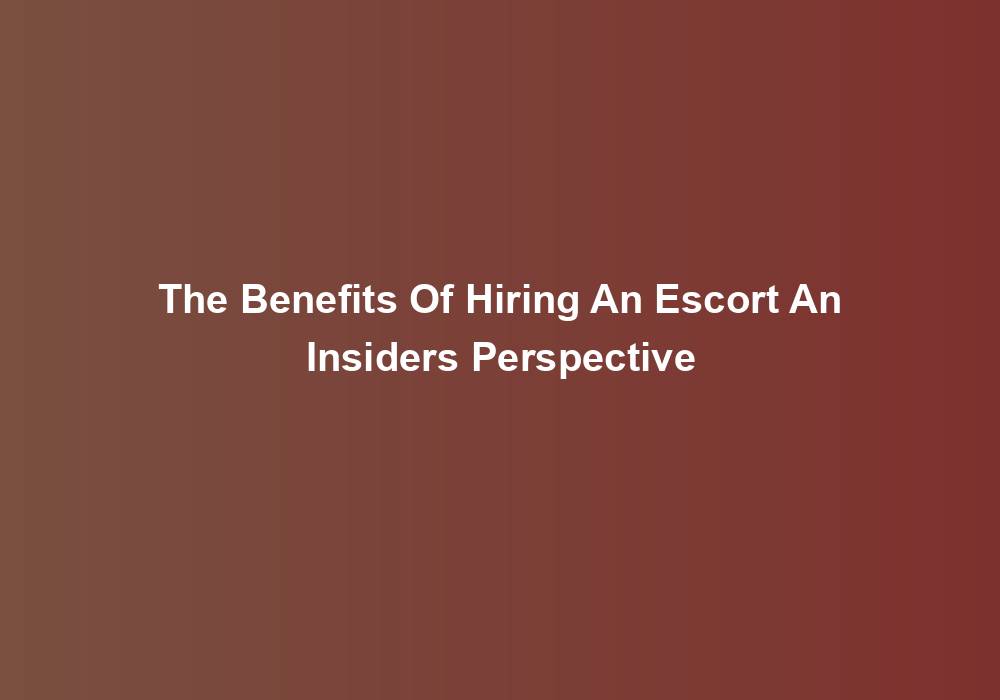 The Benefits Of Hiring An Escort An Insiders Perspective