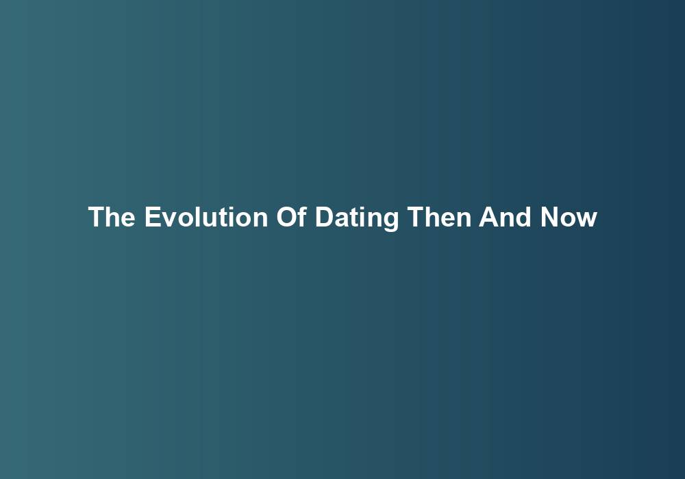 The Evolution Of Dating Then And Now